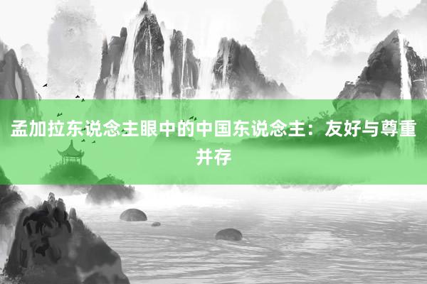 孟加拉东说念主眼中的中国东说念主：友好与尊重并存