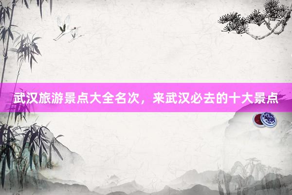 武汉旅游景点大全名次，来武汉必去的十大景点