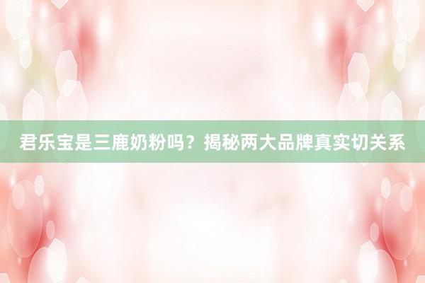 君乐宝是三鹿奶粉吗？揭秘两大品牌真实切关系