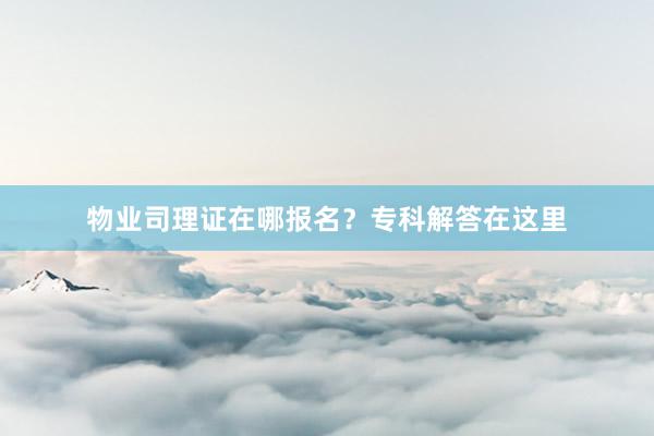 物业司理证在哪报名？专科解答在这里