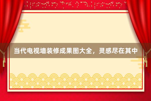 当代电视墙装修成果图大全，灵感尽在其中