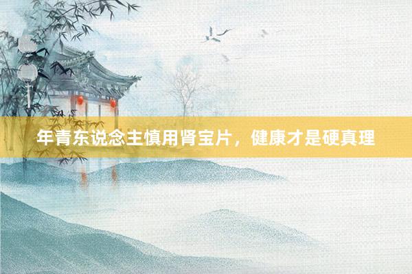年青东说念主慎用肾宝片，健康才是硬真理